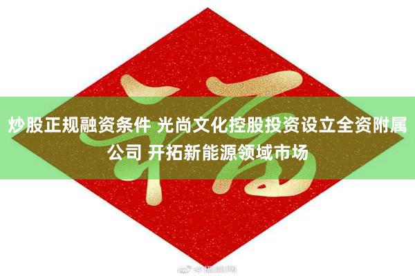 炒股正规融资条件 光尚文化控股投资设立全资附属公司 开拓新能源领域市场