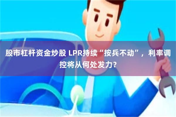 股市杠杆资金炒股 LPR持续“按兵不动”，利率调控将从何处发力？