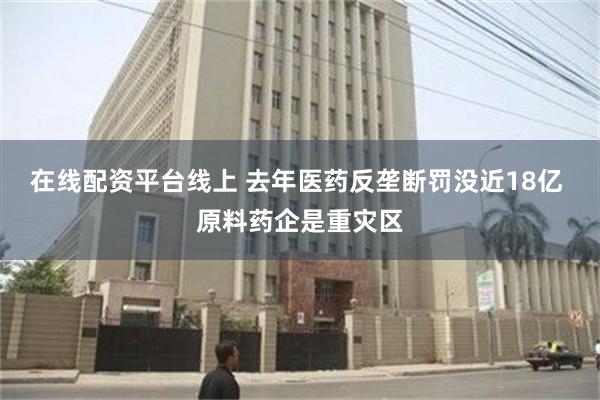 在线配资平台线上 去年医药反垄断罚没近18亿 原料药企是重灾区