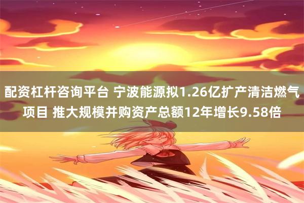 配资杠杆咨询平台 宁波能源拟1.26亿扩产清洁燃气项目 推大规模并购资产总额12年增长9.58倍