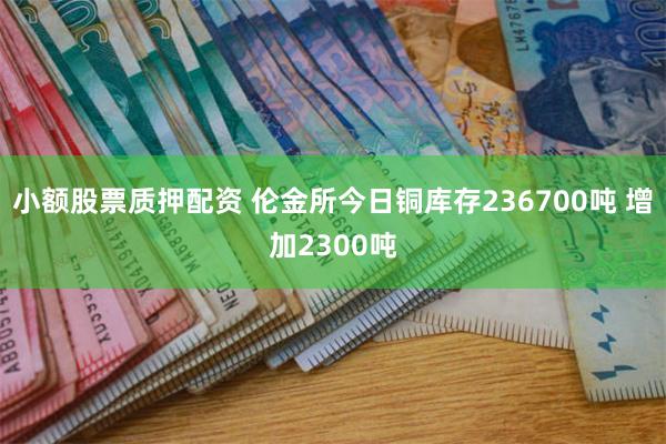 小额股票质押配资 伦金所今日铜库存236700吨 增加2300吨