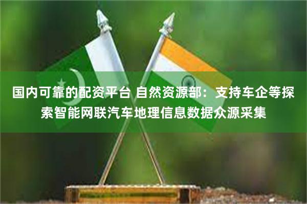 国内可靠的配资平台 自然资源部：支持车企等探索智能网联汽车地理信息数据众源采集