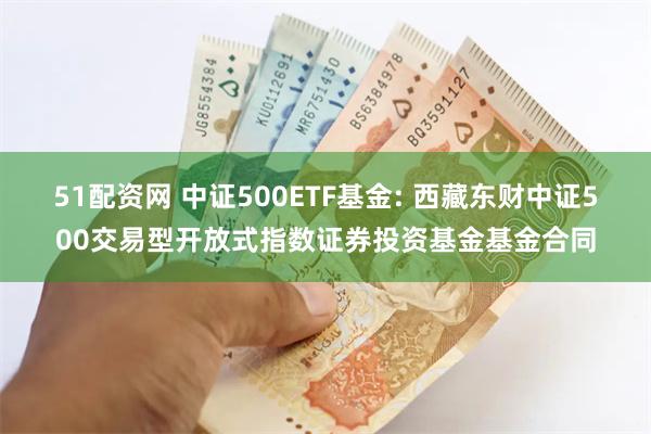 51配资网 中证500ETF基金: 西藏东财中证500交易型开放式指数证券投资基金基金合同