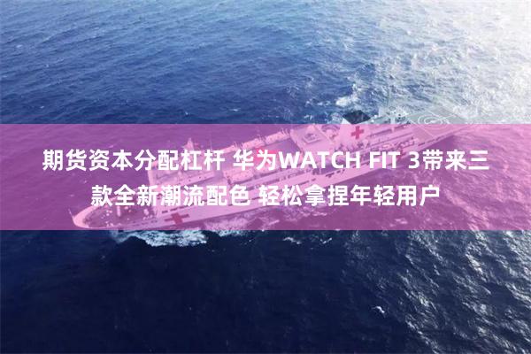 期货资本分配杠杆 华为WATCH FIT 3带来三款全新潮流配色 轻松拿捏年轻用户