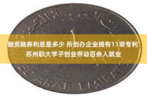 融资融券利息是多少 所创办企业拥有11项专利 苏州职大学子创业带动百余人就业