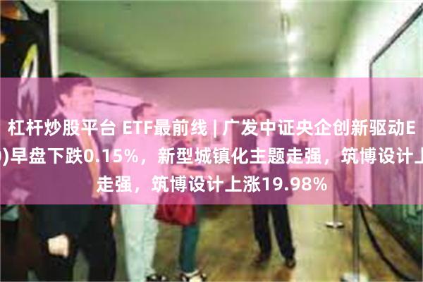 杠杆炒股平台 ETF最前线 | 广发中证央企创新驱动ETF(515600)早盘下跌0.15%，新型城镇化主题走强，筑博设计上涨19.98%