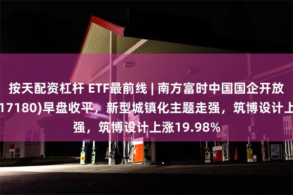 按天配资杠杆 ETF最前线 | 南方富时中国国企开放共赢ETF(517180)早盘收平，新型城镇化主题走强，筑博设计上涨19.98%