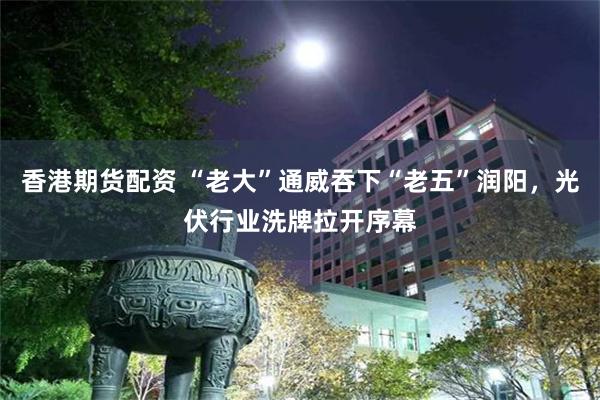 香港期货配资 “老大”通威吞下“老五”润阳，光伏行业洗牌拉开序幕