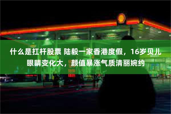 什么是扛杆股票 陆毅一家香港度假，16岁贝儿眼睛变化大，颜值暴涨气质清丽婉约