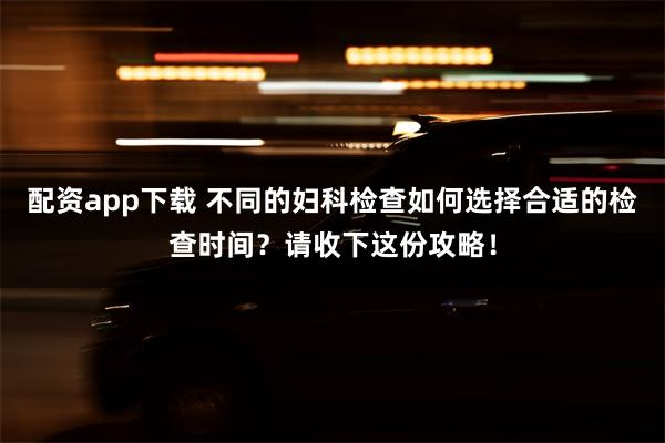 配资app下载 不同的妇科检查如何选择合适的检查时间？请收下这份攻略！