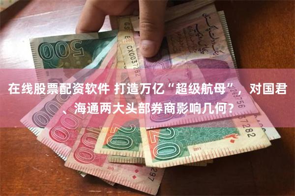 在线股票配资软件 打造万亿“超级航母”，对国君、海通两大头部券商影响几何？