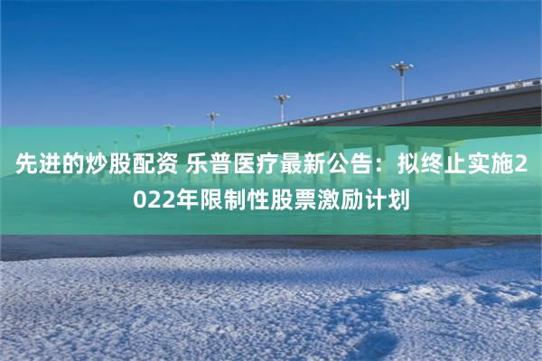 先进的炒股配资 乐普医疗最新公告：拟终止实施2022年限制性股票激励计划