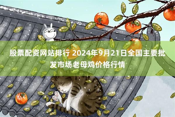 股票配资网站排行 2024年9月21日全国主要批发市场老母鸡价格行情