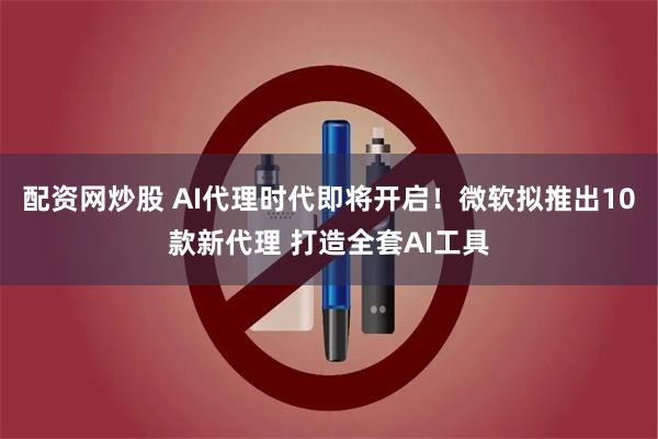 配资网炒股 AI代理时代即将开启！微软拟推出10款新代理 打造全套AI工具