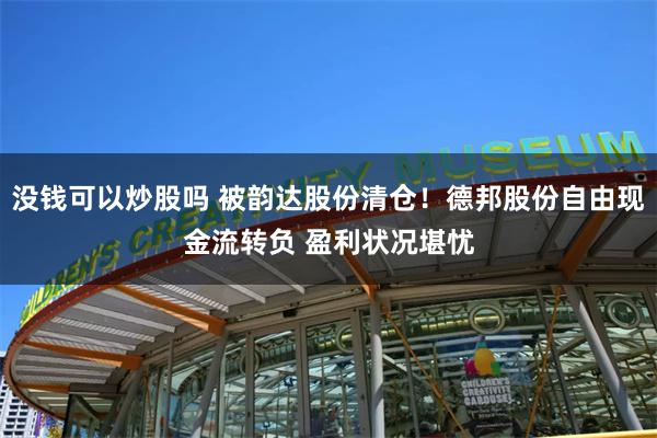 没钱可以炒股吗 被韵达股份清仓！德邦股份自由现金流转负 盈利状况堪忧