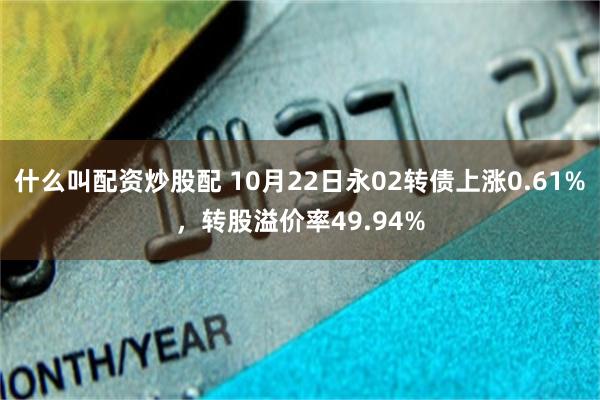 什么叫配资炒股配 10月22日永02转债上涨0.61%，转股溢价率49.94%