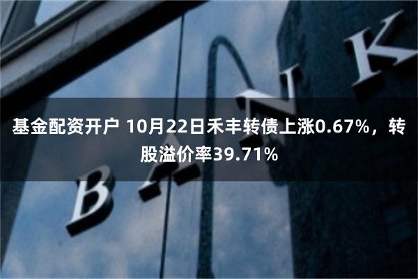 基金配资开户 10月22日禾丰转债上涨0.67%，转股溢价率39.71%