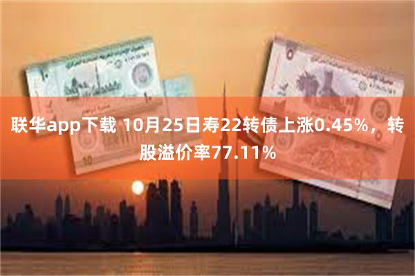 联华app下载 10月25日寿22转债上涨0.45%，转股溢价率77.11%