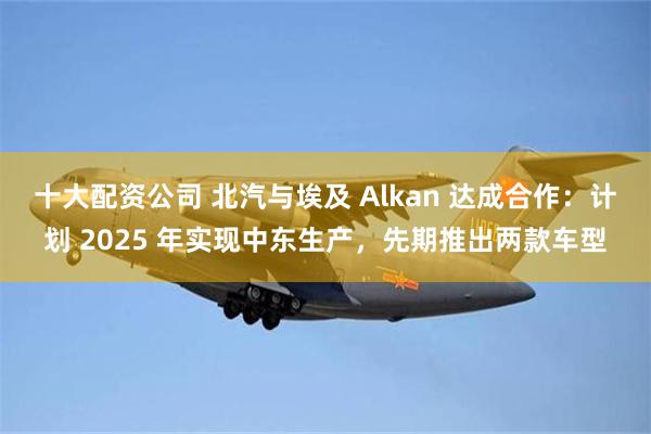 十大配资公司 北汽与埃及 Alkan 达成合作：计划 2025 年实现中东生产，先期推出两款车型