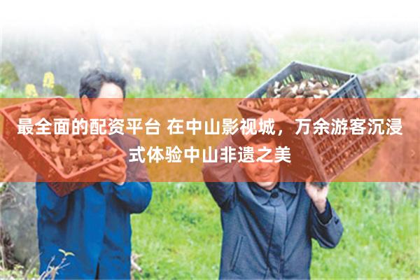 最全面的配资平台 在中山影视城，万余游客沉浸式体验中山非遗之美