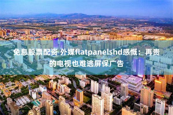 免息股票配资 外媒flatpanelshd感慨：再贵的电视也难逃屏保广告