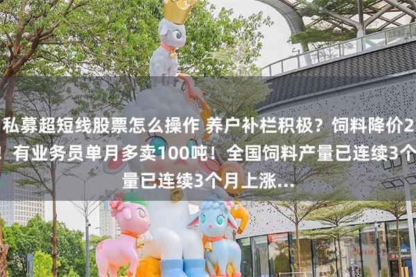 私募超短线股票怎么操作 养户补栏积极？饲料降价200元/吨！有业务员单月多卖100吨！全国饲料产量已连续3个月上涨...