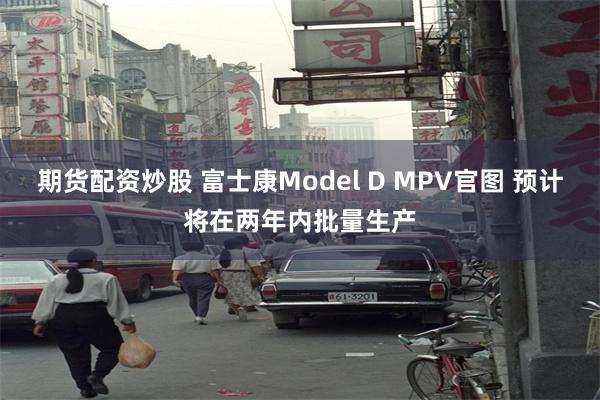 期货配资炒股 富士康Model D MPV官图 预计将在两年内批量生产