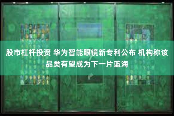 股市杠杆投资 华为智能眼镜新专利公布 机构称该品类有望成为下一片蓝海