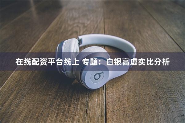 在线配资平台线上 专题：白银高虚实比分析