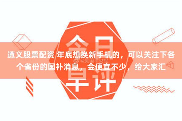 遵义股票配资 年底想换新手机的，可以关注下各个省份的国补消息，会便宜不少，给大家汇