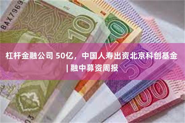 杠杆金融公司 50亿，中国人寿出资北京科创基金 | 融中募资周报