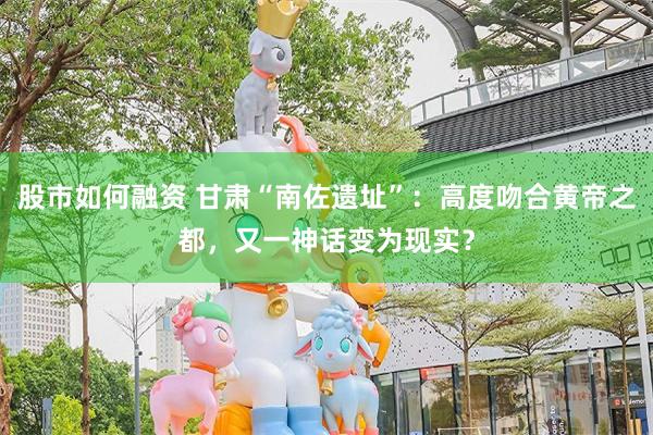 股市如何融资 甘肃“南佐遗址”：高度吻合黄帝之都，又一神话变为现实？