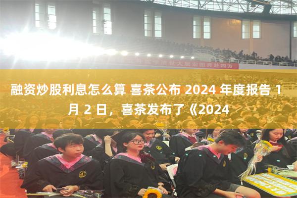 融资炒股利息怎么算 喜茶公布 2024 年度报告 1 月 2 日，喜茶发布了《2024