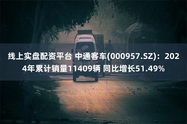 线上实盘配资平台 中通客车(000957.SZ)：2024年累计销量11409辆 同比增长51.49%