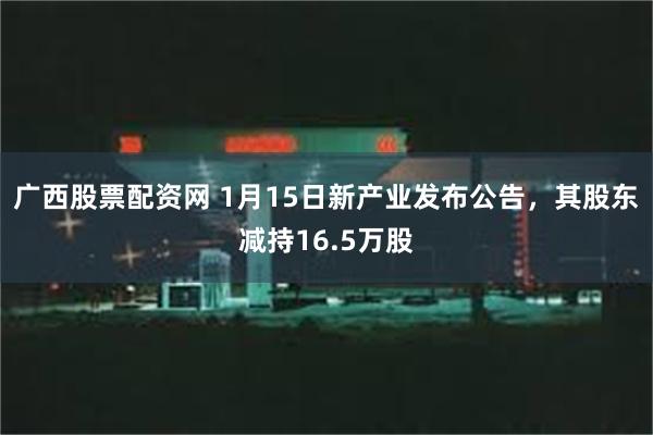 广西股票配资网 1月15日新产业发布公告，其股东减持16.5万股