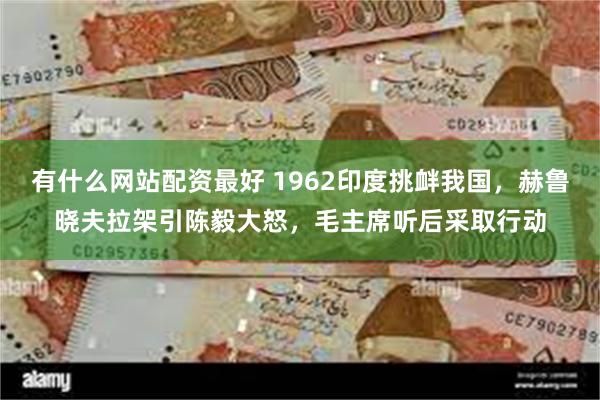 有什么网站配资最好 1962印度挑衅我国，赫鲁晓夫拉架引陈毅大怒，毛主席听后采取行动