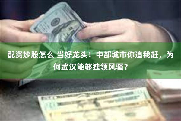 配资炒股怎么 当好龙头！中部城市你追我赶，为何武汉能够独领风骚？