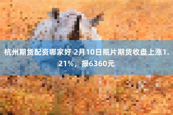 杭州期货配资哪家好 2月10日瓶片期货收盘上涨1.21%，报6360元