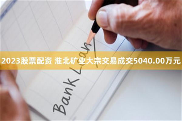 2023股票配资 淮北矿业大宗交易成交5040.00万元