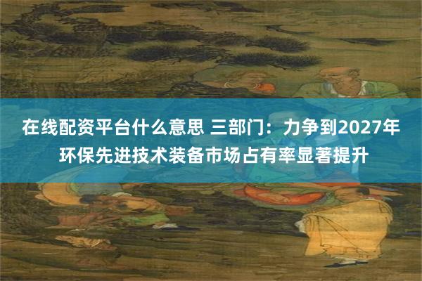 在线配资平台什么意思 三部门：力争到2027年 环保先进技术装备市场占有率显著提升